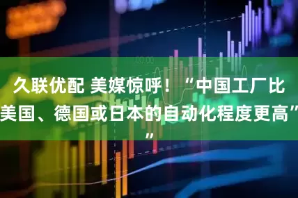 久联优配 美媒惊呼！“中国工厂比美国、德国或日本的自动化程度更高”