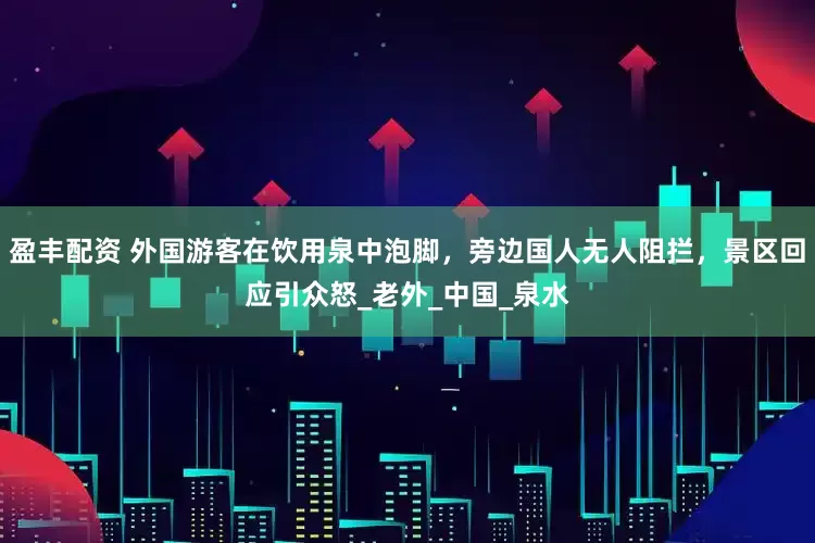 盈丰配资 外国游客在饮用泉中泡脚，旁边国人无人阻拦，景区回应引众怒_老外_中国_泉水