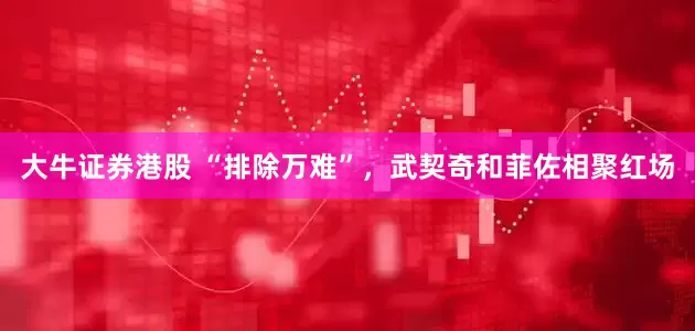 大牛证券港股 “排除万难”，武契奇和菲佐相聚红场