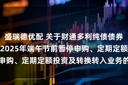 盛瑞德优配 关于财通多利纯债债券型证券投资基金2025年端午节前暂停申购、定期定额投资及转换转入业务的公告