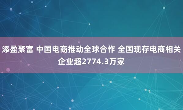 添盈聚富 中国电商推动全球合作 全国现存电商相关企业超2774.3万家