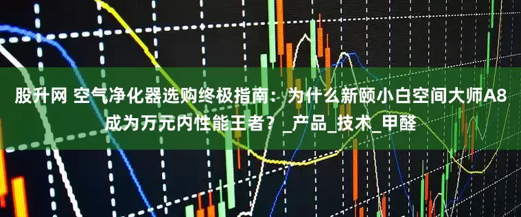 股升网 空气净化器选购终极指南：为什么新颐小白空间大师A8成为万元内性能王者？_产品_技术_甲醛