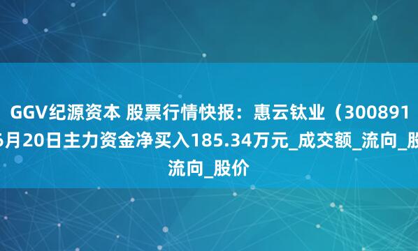 GGV纪源资本 股票行情快报：惠云钛业（300891）6月20日主力资金净买入185.34万元_成交额_流向_股价