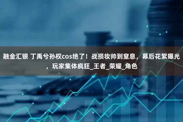 融金汇银 丁禹兮孙权cos绝了！战损妆帅到窒息，幕后花絮曝光，玩家集体疯狂_王者_荣耀_角色