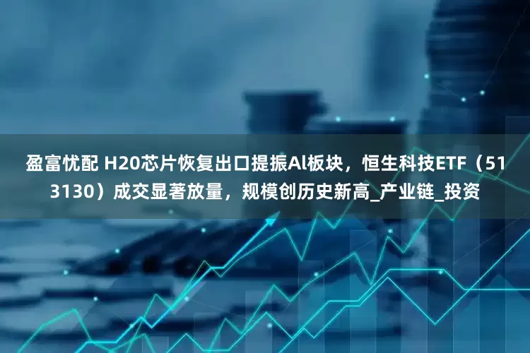 盈富忧配 H20芯片恢复出口提振Al板块，恒生科技ETF（513130）成交显著放量，规模创历史新高_产业链_投资