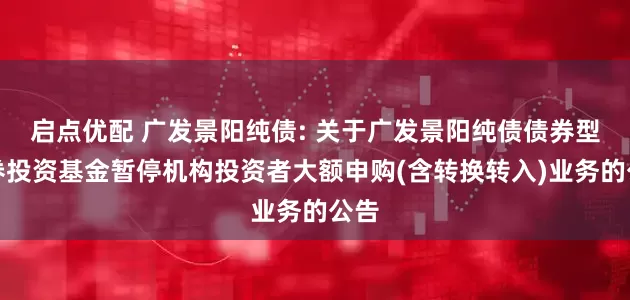启点优配 广发景阳纯债: 关于广发景阳纯债债券型证券投资基金暂停机构投资者大额申购(含转换转入)业务的公告