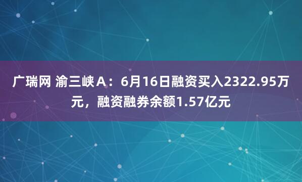 广瑞网 渝三峡Ａ：6月16日融资买入2322.95万元，融资融券余额1.57亿元