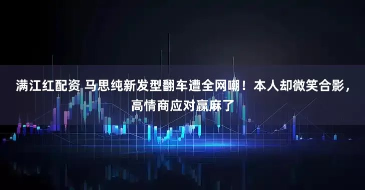 满江红配资 马思纯新发型翻车遭全网嘲！本人却微笑合影，高情商应对赢麻了