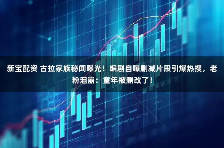 新宝配资 古拉家族秘闻曝光！编剧自曝删减片段引爆热搜，老粉泪崩：童年被删改了！